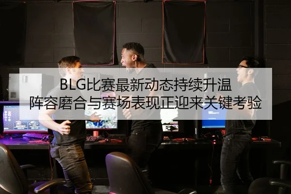 BLG比赛最新动态持续升温 阵容磨合与赛场表现正迎来关键考验