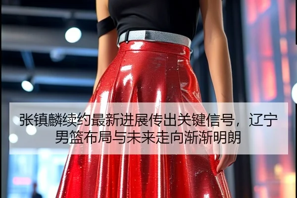 张镇麟续约最新进展传出关键信号，辽宁男篮布局与未来走向渐渐明朗